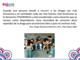 Cuando una persona tiende a recurrir a las drogas con más
frecuencia y en cantidades cada vez más fuertes, Este fenómeno se
le denomina TOLERANCIA y está encadenado a otra situación que se
conoce como dependencia. (una necesidad de consumir dosis
repetidas de la droga para encontrarse bien o para no sentirse mal).
                        Psic. Hugo Alcántara Moreno y Psic. Pilar Reyes 2002
 