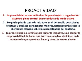 PROACTIVIDAD
1. La proactividad es una actitud en la que el sujeto u organización
asume el pleno control de su conducta de modo activo
2. Lo que implica la toma de iniciativa en el desarrollo de acciones
creativas y audaces para generar mejoras, haciendo prevalecer la
libertad de elección sobre las circunstancias del contexto.
3. La proactividad no significa sólo tomar la iniciativa, sino asumir la
responsabilidad de hacer que las cosas sucedan; decidir en cada
momento lo que queremos hacer y cómo lo vamos a hacer.
 
