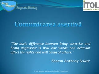 “The basic difference between being assertive and
being aggressive is how our words and behavior
affect the rights and well being of others. “

                                      Sharon Anthony Bower

              © 2011 Support Software Quality Elit Consulting
 