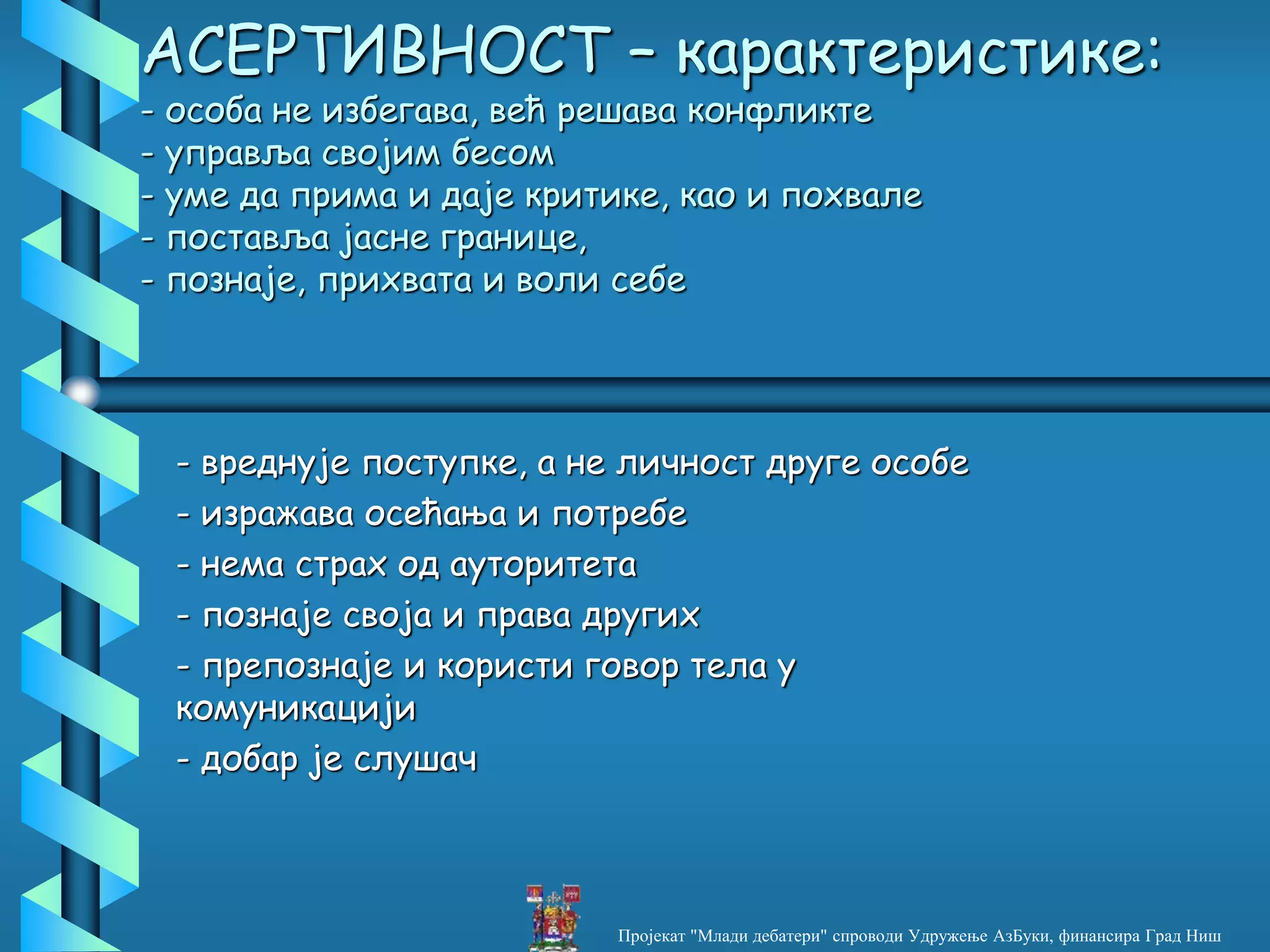 АСЕРТИВНОСТ – карактеристике:
- особа не избегава, већ решава конфликте
- управља својим бесом
- уме да прима и даје критике, као и похвале
- поставља јасне границе,
- познаје, прихвата и воли себе
- вреднује поступке, а не личност друге особе
- изражава осећања и потребе
- нема страх од ауторитета
- познаје своја и права других
- препознаје и користи говор тела у
комуникацији
- добар је слушач
Пројекат "Млади дебатери" спроводи Удружење АзБуки, финансира Град Ниш
 
