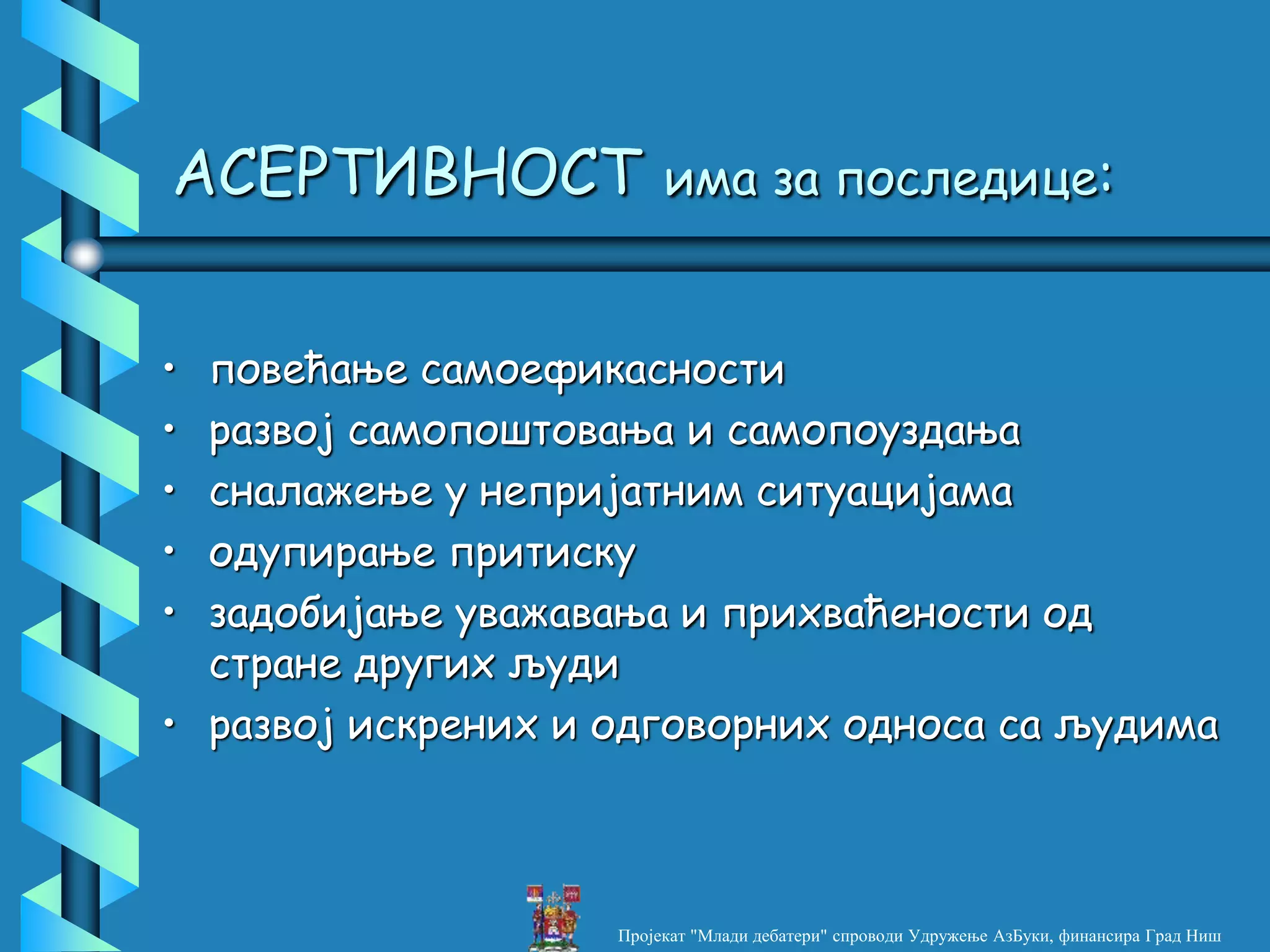 АСЕРТИВНОСТ има за последице:
• повећање самоефикасности
• развој самопоштовања и самопоуздања
• сналажење у непријатним ситуацијама
• одупирање притиску
• задобијање уважавања и прихваћености од
стране других људи
• развој искрених и одговорних односа са људима
Пројекат "Млади дебатери" спроводи Удружење АзБуки, финансира Град Ниш
 