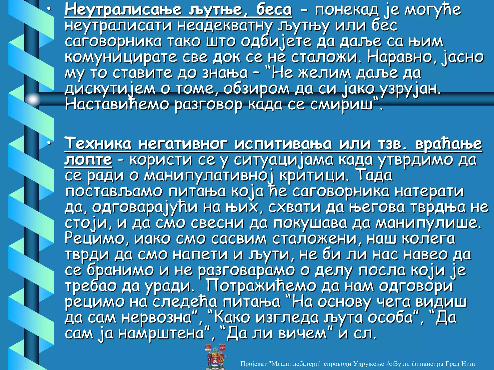 • Неутралисање љутње, беса - понекад је могуће
неутралисати неадекватну љутњу или бес
саговорника тако што одбијете да даље са њим
комуницирате све док се не сталожи. Наравно, јасно
му то ставите до знања – “Не желим даље да
дискутијем о томе, обзиром да си јако узрујан.
Наставићемо разговор када се смириш“.
• Техника негативног испитивања или тзв. враћање
лопте - користи се у ситуацијама када утврдимо да
се ради о манипулативној критици. Тада
постављамо питања која ће саговорника натерати
да, одговарајући на њих, схвати да његова тврдња не
стоји, и да смо свесни да покушава да манипулише.
Рецимо, иако смо сасвим сталожени, наш колега
тврди да смо напети и љути, не би ли нас навео да
се бранимо и не разговарамо о делу посла који је
требао да уради. Потражићемо да нам одговори
рецимо на следећа питања “На основу чега видиш
да сам нервозна”, “Како изгледа љута особа”, “Да
сам ја намрштена”, “Да ли вичем” и сл.
Пројекат "Млади дебатери" спроводи Удружење АзБуки, финансира Град Ниш
 