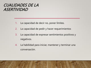 CUALIDADES DE LA
ASERTIVIDAD
1. La capacidad de decir no, poner límites.
2. La capacidad de pedir y hacer requerimientos
3. La capacidad de expresar sentimientos positivos y
negativos.
4. La habilidad para iniciar, mantener y terminar una
conversación.
 