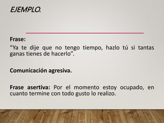EJEMPLO.
Frase:
“Ya te dije que no tengo tiempo, hazlo tú si tantas
ganas tienes de hacerlo”.
Comunicación agresiva.
Frase asertiva: Por el momento estoy ocupado, en
cuanto termine con todo gusto lo realizo.
 