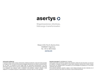 Maipú 1210, Piso 8, Buenos Aires
B1006ACT Argentina.
Tel. +54 11 4872 8162
asertys.net
Derechos reservados © 1403280442147 | 03/2014
Asertys posee todos los derechos respecto del contenido y diseño de este documento, así como de
los modelos y conceptos incorporados al mismo (salvo aclaración contraria de la fuente). Asertys
licencia para uso individual sólo en vinculación con una actividad de consultoría en la cual estos
materiales sean provistos.
No se permite reproducir, transferir, asignar o crear trabajos derivados de estos materiales sin el
permiso de Asertys y/o del Cliente, de acuerdo a lo que resultará pertinente.
Información confidencial
El presente trabajo puede contener información confidencial obtenida a través de fuentes privadas
y, en algunos casos, se trata de información privilegiada obtenida de una relación consultor/cliente.
Por tal razón, el contenido de este trabajo debe ser examinado exclusivamente a los fines
gerenciales e internos para el cual fue confeccionado, mantenido como estrictamente confidencial
y su divulgación por cualquier medio o exhibición está prohibida. Cualquier violación a esta
obligación es susceptible de generar responsabilidad y sanciones bajo las normas aplicables.
 
