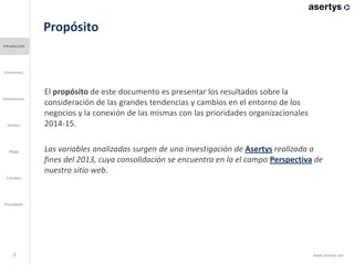 Propósito
2
El propósito de este documento es presentar los resultados sobre la
consideración de las grandes tendencias y cambios en el entorno de los
negocios y la conexión de las mismas con las prioridades organizacionales
2014-15.
Las variables analizadas surgen de una investigación de Asertys realizada a
fines del 2013, cuya consolidación se encuentra en la el campo Perspectiva de
nuestro sitio web.
Introducción
Contenidos
Dimensiones
Mega
Cambios
Prioridades
Síntesis
www.asertys.net
 