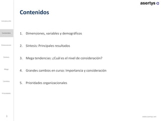 Contenidos
1. Dimensiones, variables y demográficos
2. Síntesis: Principales resultados
3. Mega tendencias: ¿Cuál es el nivel de consideración?
4. Grandes cambios en curso: Importancia y consideración
5. Prioridades organizacionales
3
Introducción
Contenidos
Dimensiones
Mega
Cambios
Prioridades
Síntesis
www.asertys.net
 