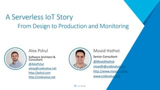 A Serverless IoT Story
From Design to Production and Monitoring
Alex Pshul
Software Architect &
Consultant
@AlexPshul
alexp@codevalue.net
http://pshul.com
http://codevalue.net
Moaid Hathot
Senior Consultant
@MoaidHathot
moaidh@codevalue.net
http://www.moaid.codes
www.codevalue.net
 