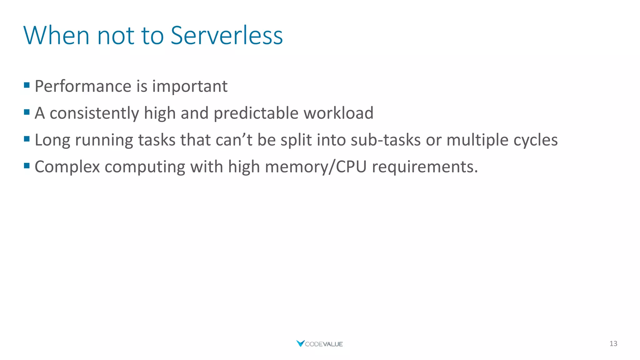When not to Serverless
 Performance is important
 A consistently high and predictable workload
 Long running tasks that can’t be split into sub-tasks or multiple cycles
 Complex computing with high memory/CPU requirements.
13
 