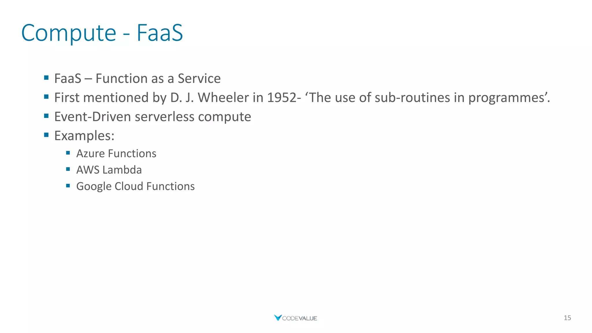 Compute - FaaS
 FaaS – Function as a Service
 First mentioned by D. J. Wheeler in 1952- ‘The use of sub-routines in programmes’.
 Event-Driven serverless compute
 Examples:
 Azure Functions
 AWS Lambda
 Google Cloud Functions
15
 