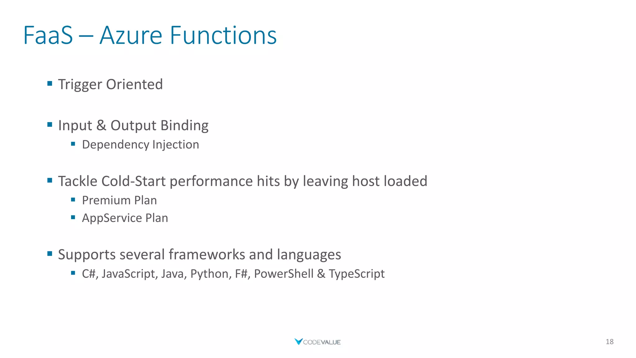 FaaS – Azure Functions
 Trigger Oriented
 Input & Output Binding
 Dependency Injection
 Tackle Cold-Start performance hits by leaving host loaded
 Premium Plan
 AppService Plan
 Supports several frameworks and languages
 C#, JavaScript, Java, Python, F#, PowerShell & TypeScript
18
 
