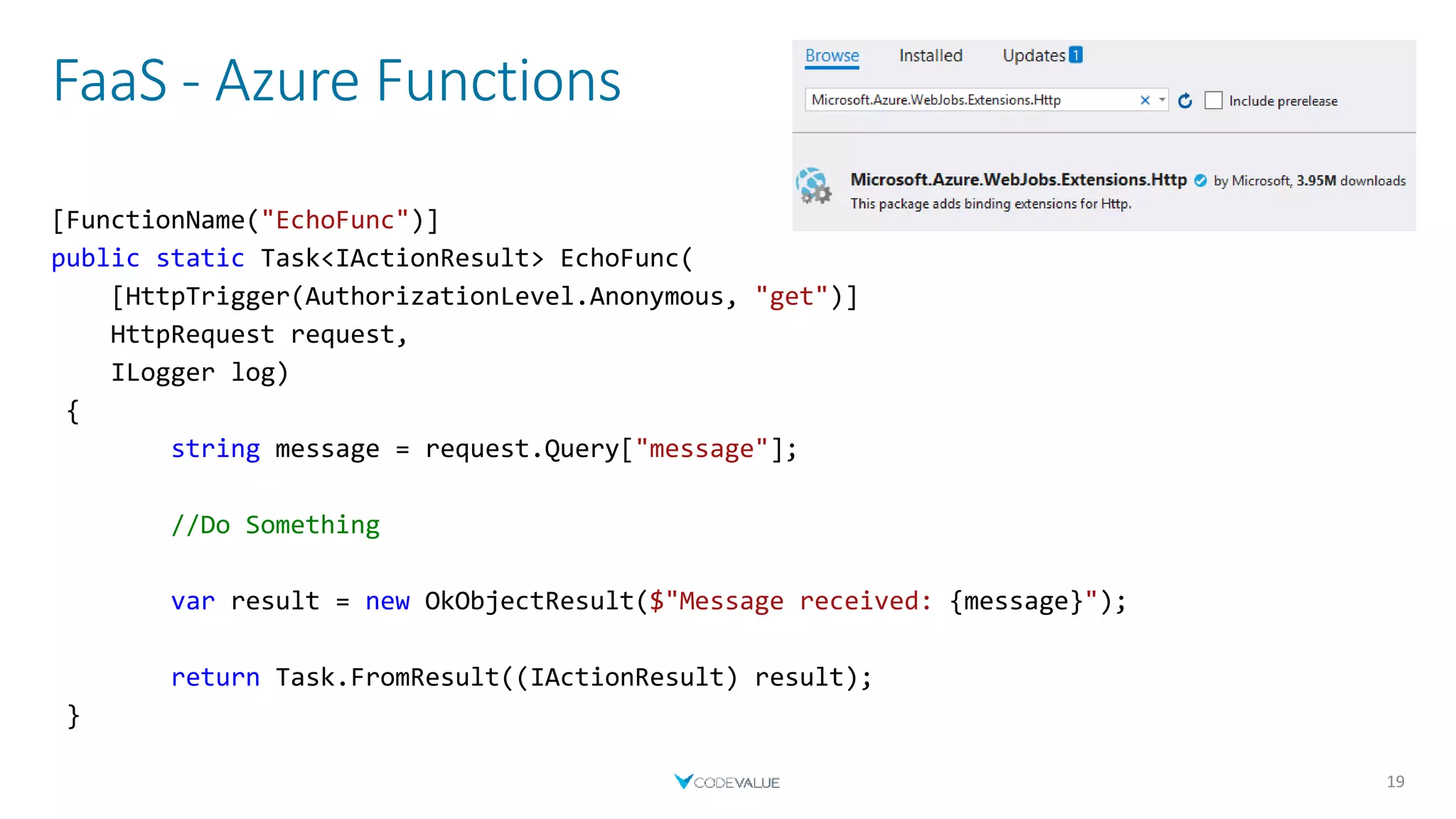 FaaS - Azure Functions
19
[FunctionName("EchoFunc")]
public static Task<IActionResult> EchoFunc(
[HttpTrigger(AuthorizationLevel.Anonymous, "get")]
HttpRequest request,
ILogger log)
{
string message = request.Query["message"];
//Do Something
var result = new OkObjectResult($"Message received: {message}");
return Task.FromResult((IActionResult) result);
}
 