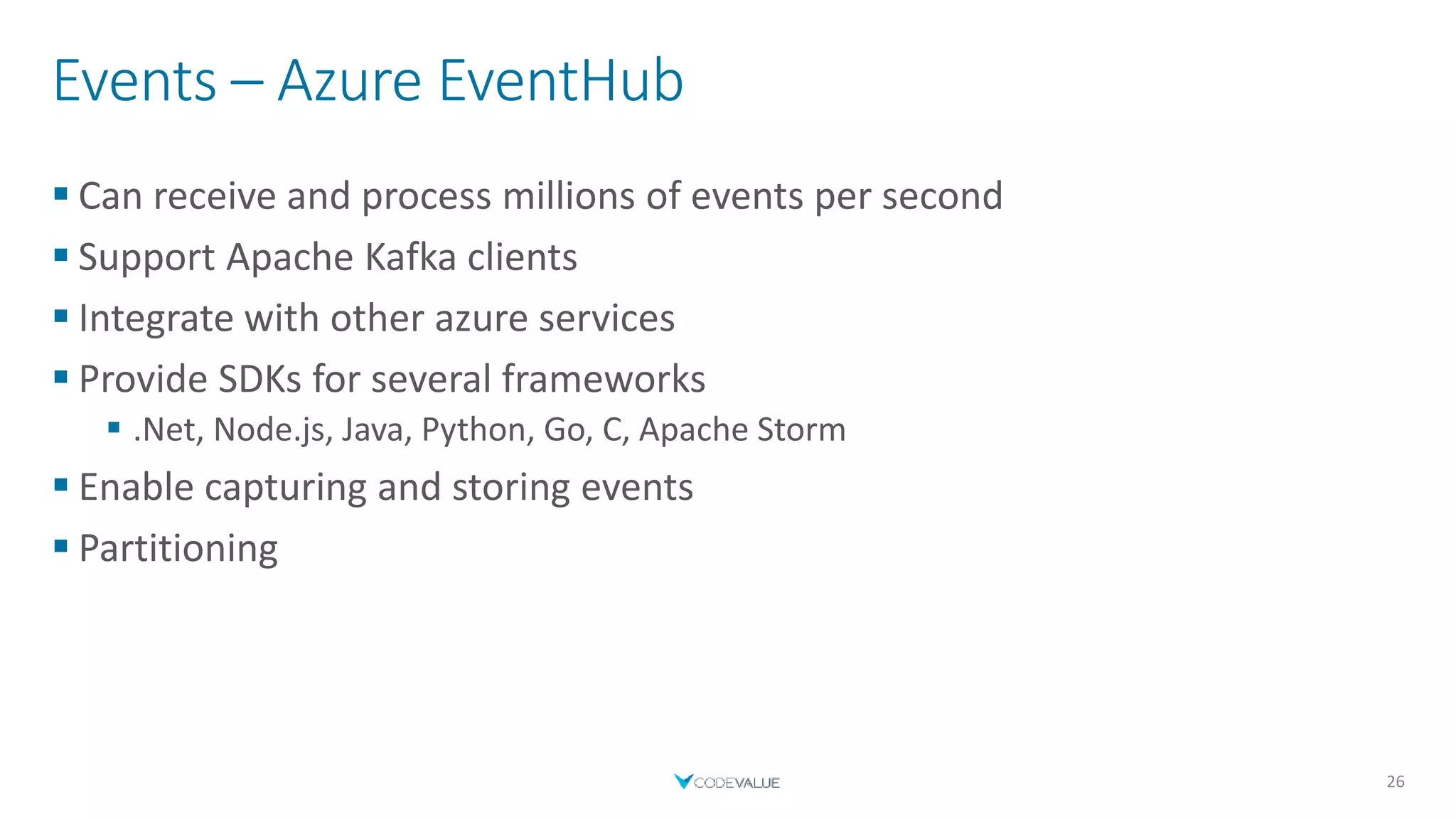 Events – Azure EventHub
 Can receive and process millions of events per second
 Support Apache Kafka clients
 Integrate with other azure services
 Provide SDKs for several frameworks
 .Net, Node.js, Java, Python, Go, C, Apache Storm
 Enable capturing and storing events
 Partitioning
26
 