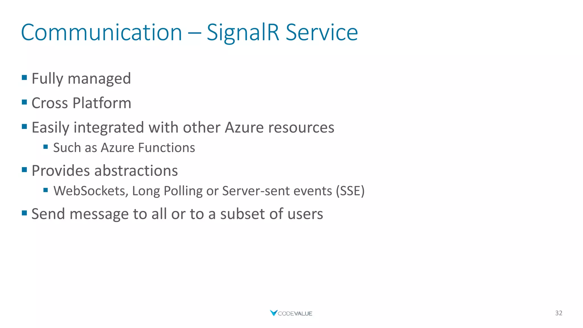 Communication – SignalR Service
 Fully managed
 Cross Platform
 Easily integrated with other Azure resources
 Such as Azure Functions
 Provides abstractions
 WebSockets, Long Polling or Server-sent events (SSE)
 Send message to all or to a subset of users
32
 
