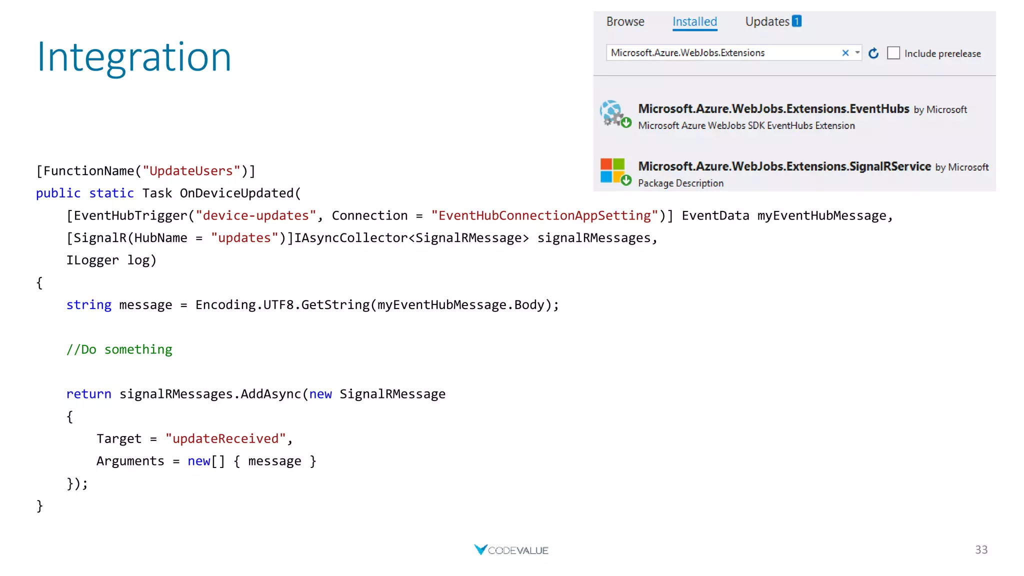 Integration
33
[FunctionName("UpdateUsers")]
public static Task OnDeviceUpdated(
[EventHubTrigger("device-updates", Connection = "EventHubConnectionAppSetting")] EventData myEventHubMessage,
[SignalR(HubName = "updates")]IAsyncCollector<SignalRMessage> signalRMessages,
ILogger log)
{
string message = Encoding.UTF8.GetString(myEventHubMessage.Body);
//Do something
return signalRMessages.AddAsync(new SignalRMessage
{
Target = "updateReceived",
Arguments = new[] { message }
});
}
 