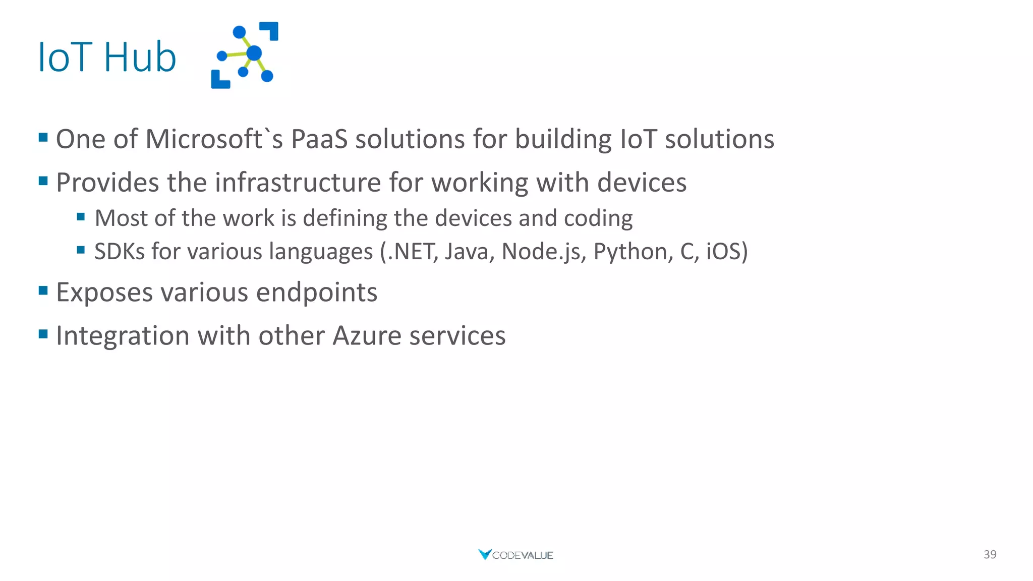 IoT Hub
 One of Microsoft`s PaaS solutions for building IoT solutions
 Provides the infrastructure for working with devices
 Most of the work is defining the devices and coding
 SDKs for various languages (.NET, Java, Node.js, Python, C, iOS)
 Exposes various endpoints
 Integration with other Azure services
39
 