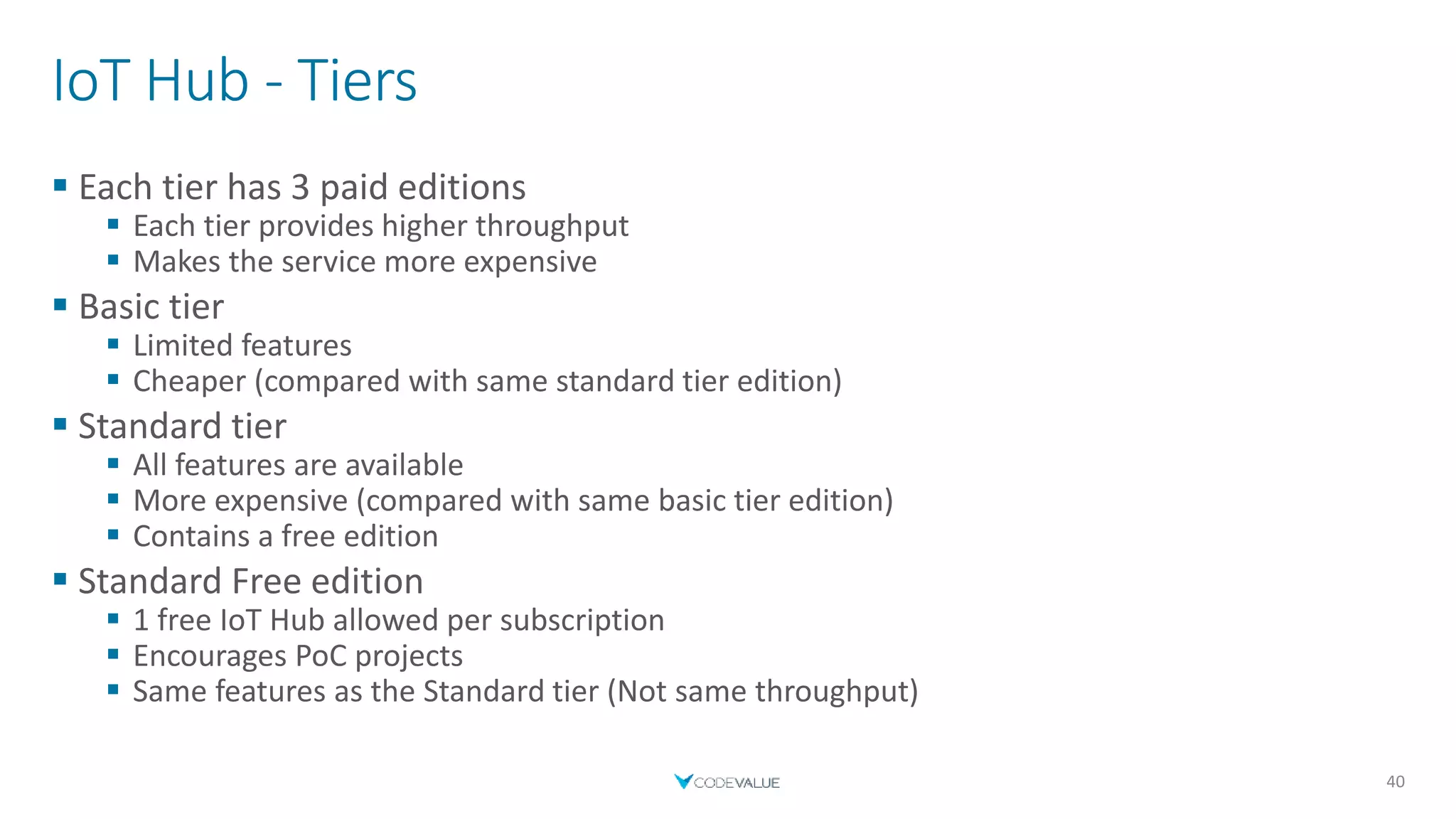 IoT Hub - Tiers
 Each tier has 3 paid editions
 Each tier provides higher throughput
 Makes the service more expensive
 Basic tier
 Limited features
 Cheaper (compared with same standard tier edition)
 Standard tier
 All features are available
 More expensive (compared with same basic tier edition)
 Contains a free edition
 Standard Free edition
 1 free IoT Hub allowed per subscription
 Encourages PoC projects
 Same features as the Standard tier (Not same throughput)
40
 