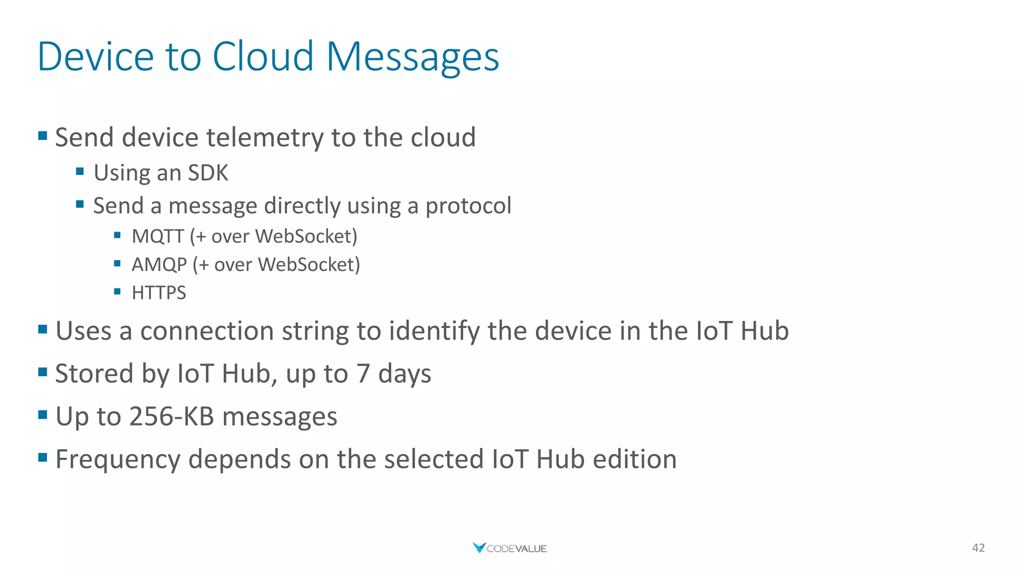 Device to Cloud Messages
 Send device telemetry to the cloud
 Using an SDK
 Send a message directly using a protocol
 MQTT (+ over WebSocket)
 AMQP (+ over WebSocket)
 HTTPS
 Uses a connection string to identify the device in the IoT Hub
 Stored by IoT Hub, up to 7 days
 Up to 256-KB messages
 Frequency depends on the selected IoT Hub edition
42
 