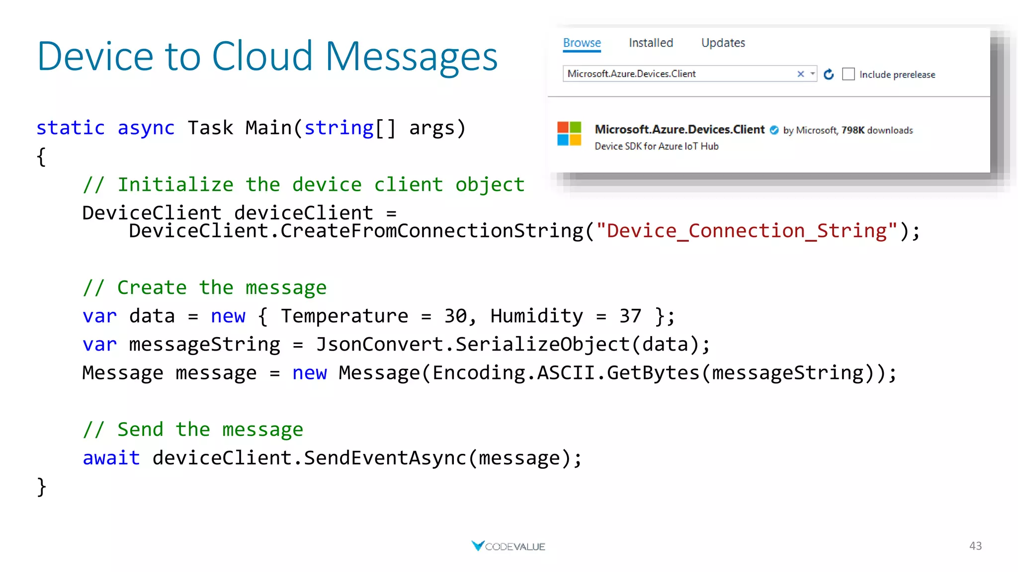 Device to Cloud Messages
43
static async Task Main(string[] args)
{
// Initialize the device client object
DeviceClient deviceClient =
DeviceClient.CreateFromConnectionString("Device_Connection_String");
// Create the message
var data = new { Temperature = 30, Humidity = 37 };
var messageString = JsonConvert.SerializeObject(data);
Message message = new Message(Encoding.ASCII.GetBytes(messageString));
// Send the message
await deviceClient.SendEventAsync(message);
}
 