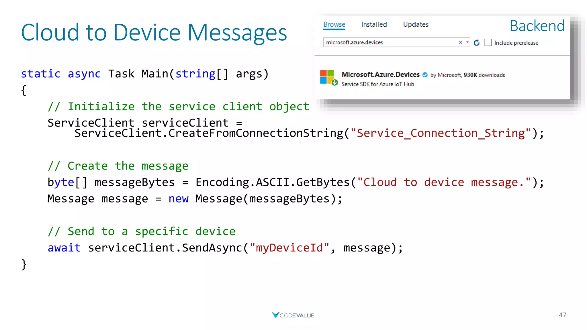 Cloud to Device Messages
47
static async Task Main(string[] args)
{
// Initialize the service client object
ServiceClient serviceClient =
ServiceClient.CreateFromConnectionString("Service_Connection_String");
// Create the message
byte[] messageBytes = Encoding.ASCII.GetBytes("Cloud to device message.");
Message message = new Message(messageBytes);
// Send to a specific device
await serviceClient.SendAsync("myDeviceId", message);
}
Backend
 