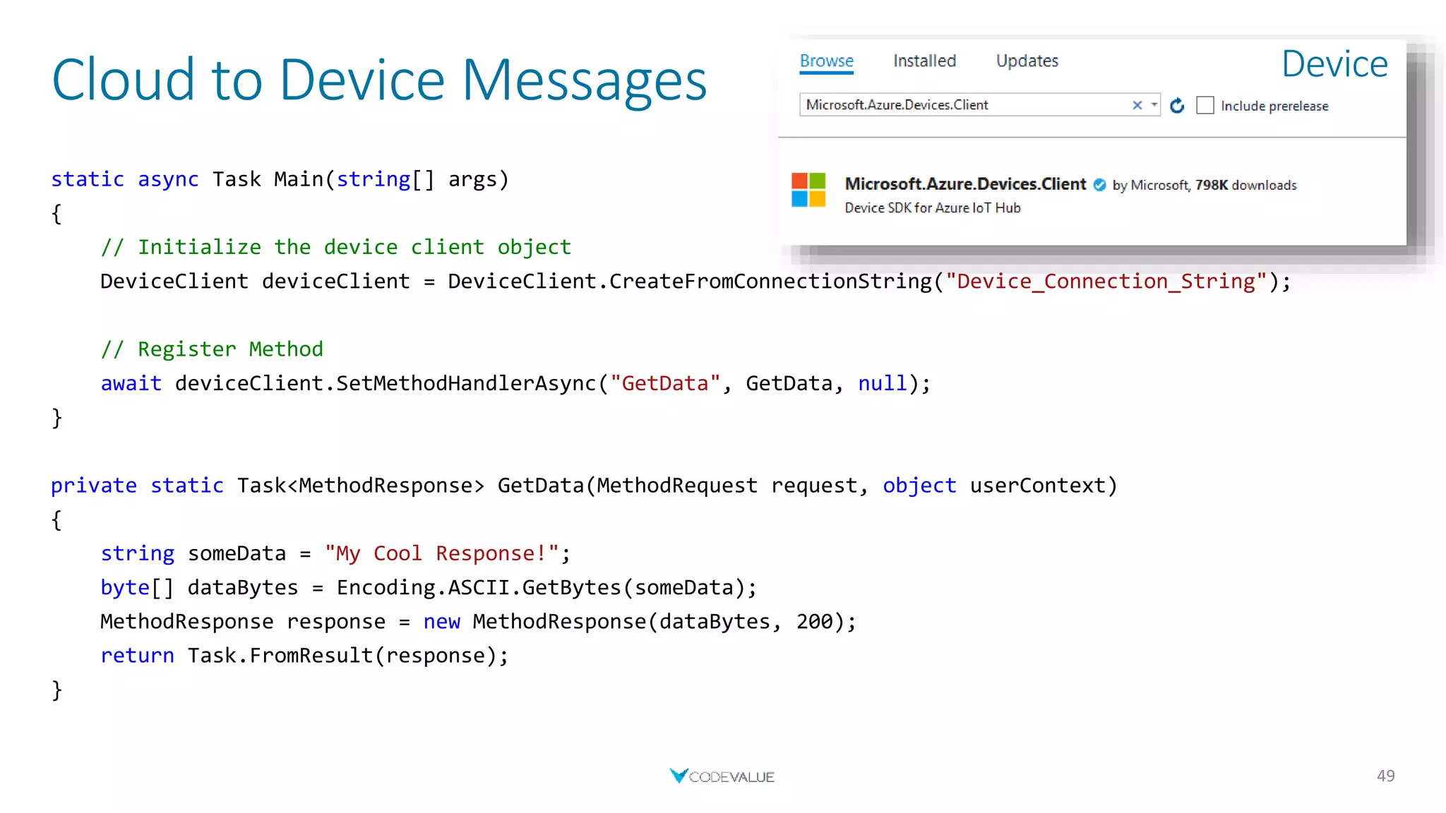 Cloud to Device Messages
49
static async Task Main(string[] args)
{
// Initialize the device client object
DeviceClient deviceClient = DeviceClient.CreateFromConnectionString("Device_Connection_String");
// Register Method
await deviceClient.SetMethodHandlerAsync("GetData", GetData, null);
}
private static Task<MethodResponse> GetData(MethodRequest request, object userContext)
{
string someData = "My Cool Response!";
byte[] dataBytes = Encoding.ASCII.GetBytes(someData);
MethodResponse response = new MethodResponse(dataBytes, 200);
return Task.FromResult(response);
}
Device
 