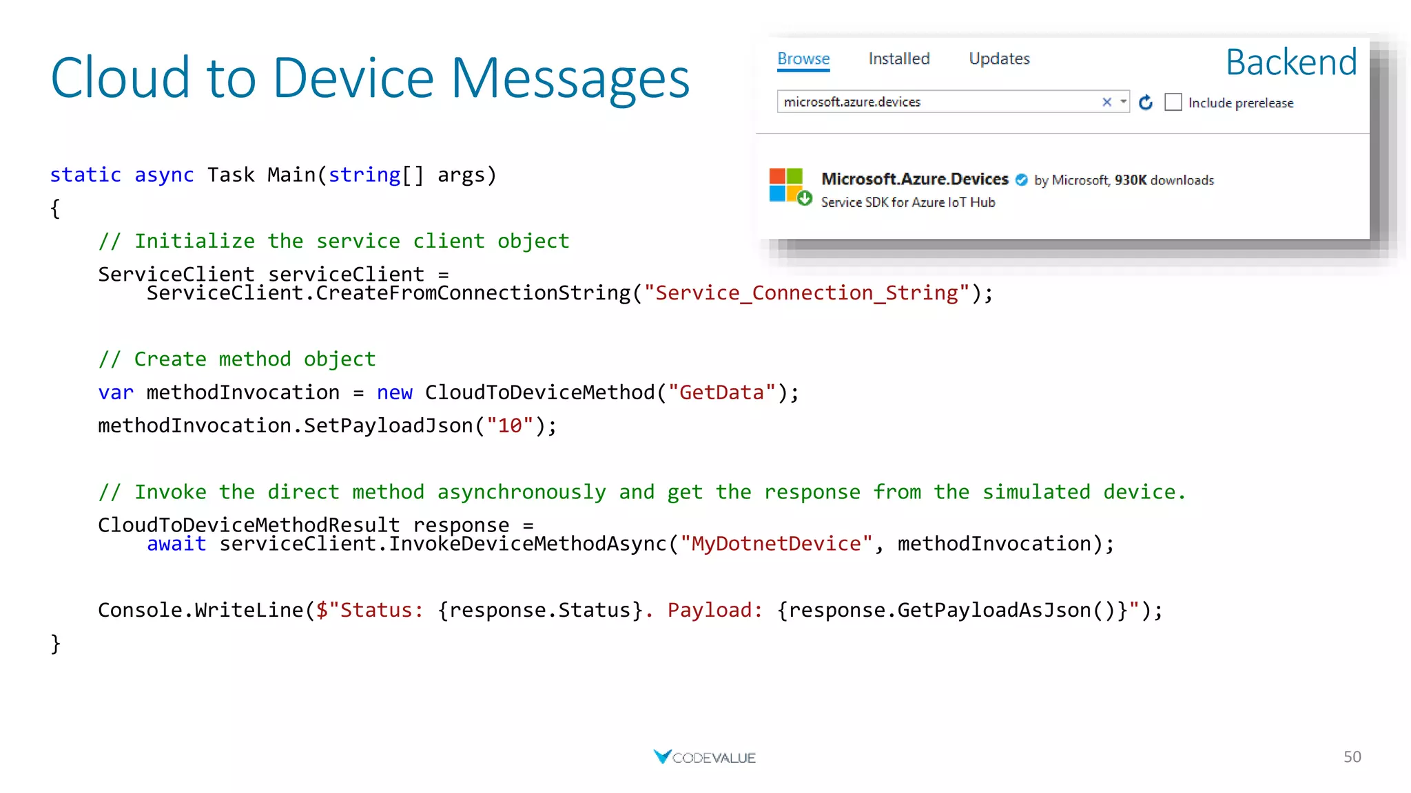 Cloud to Device Messages
50
static async Task Main(string[] args)
{
// Initialize the service client object
ServiceClient serviceClient =
ServiceClient.CreateFromConnectionString("Service_Connection_String");
// Create method object
var methodInvocation = new CloudToDeviceMethod("GetData");
methodInvocation.SetPayloadJson("10");
// Invoke the direct method asynchronously and get the response from the simulated device.
CloudToDeviceMethodResult response =
await serviceClient.InvokeDeviceMethodAsync("MyDotnetDevice", methodInvocation);
Console.WriteLine($"Status: {response.Status}. Payload: {response.GetPayloadAsJson()}");
}
Backend
 