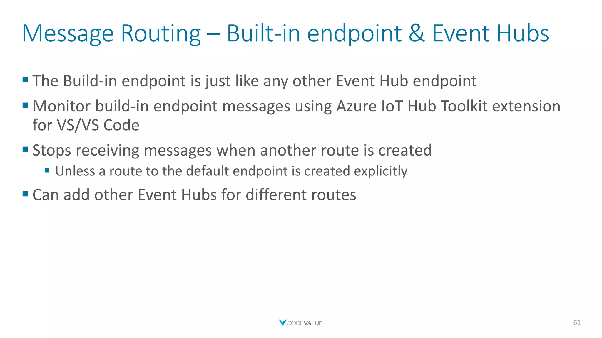 Message Routing – Built-in endpoint & Event Hubs
 The Build-in endpoint is just like any other Event Hub endpoint
 Monitor build-in endpoint messages using Azure IoT Hub Toolkit extension
for VS/VS Code
 Stops receiving messages when another route is created
 Unless a route to the default endpoint is created explicitly
 Can add other Event Hubs for different routes
61
 