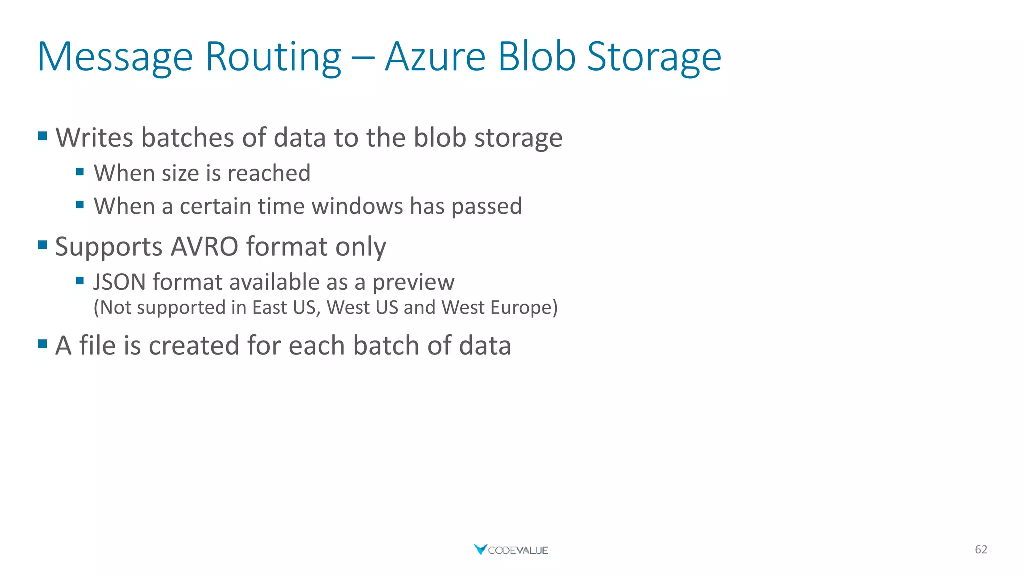 Message Routing – Azure Blob Storage
 Writes batches of data to the blob storage
 When size is reached
 When a certain time windows has passed
 Supports AVRO format only
 JSON format available as a preview
(Not supported in East US, West US and West Europe)
 A file is created for each batch of data
62
 
