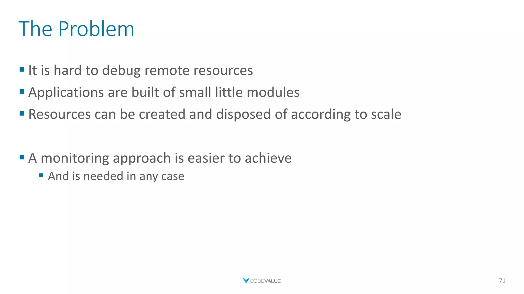 The Problem
 It is hard to debug remote resources
 Applications are built of small little modules
 Resources can be created and disposed of according to scale
 A monitoring approach is easier to achieve
 And is needed in any case
71
 