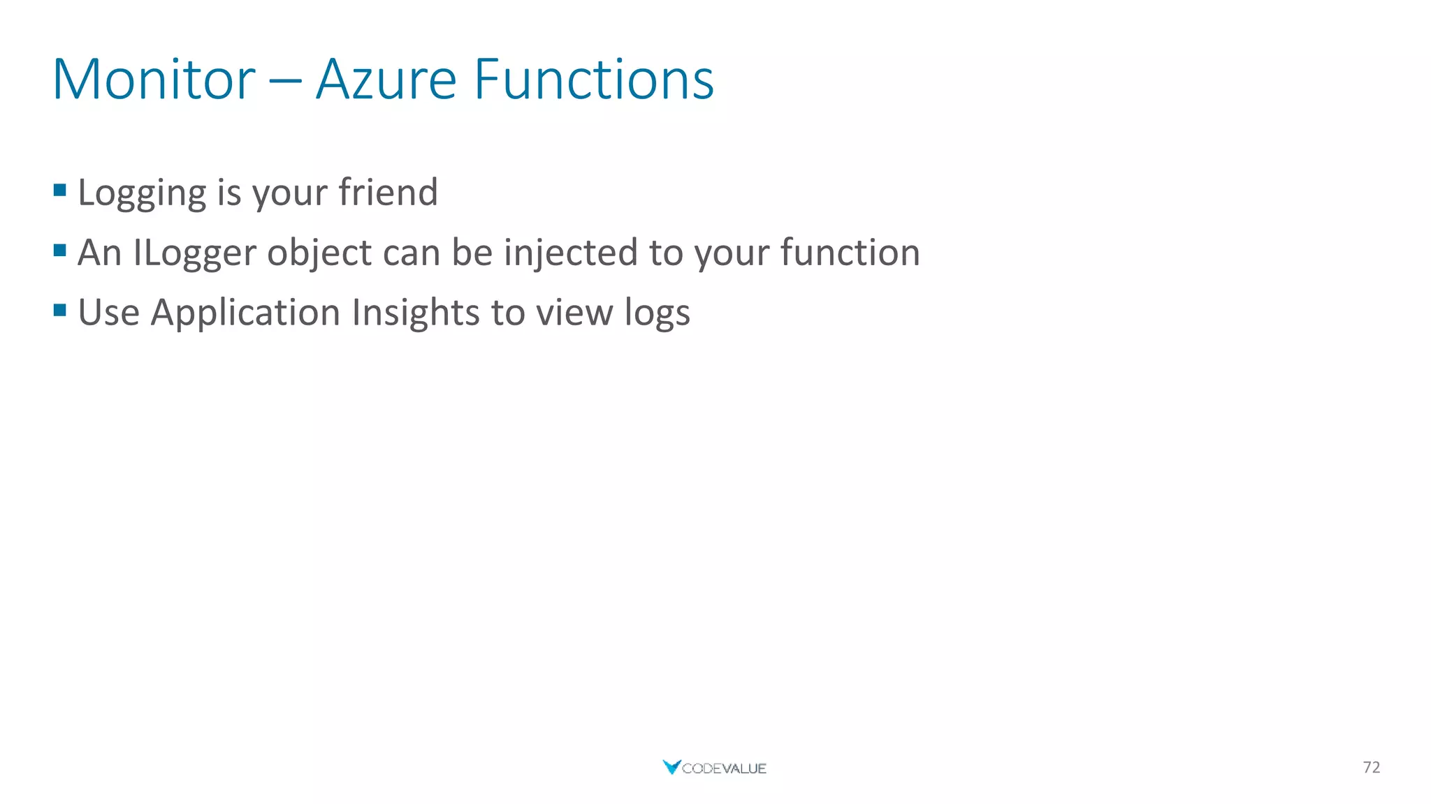 Monitor – Azure Functions
 Logging is your friend
 An ILogger object can be injected to your function
 Use Application Insights to view logs
72
 