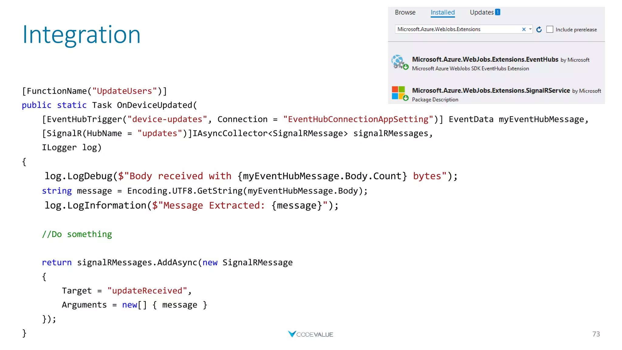 Integration
73
[FunctionName("UpdateUsers")]
public static Task OnDeviceUpdated(
[EventHubTrigger("device-updates", Connection = "EventHubConnectionAppSetting")] EventData myEventHubMessage,
[SignalR(HubName = "updates")]IAsyncCollector<SignalRMessage> signalRMessages,
ILogger log)
{
log.LogDebug($"Body received with {myEventHubMessage.Body.Count} bytes");
string message = Encoding.UTF8.GetString(myEventHubMessage.Body);
log.LogInformation($"Message Extracted: {message}");
//Do something
return signalRMessages.AddAsync(new SignalRMessage
{
Target = "updateReceived",
Arguments = new[] { message }
});
}
 