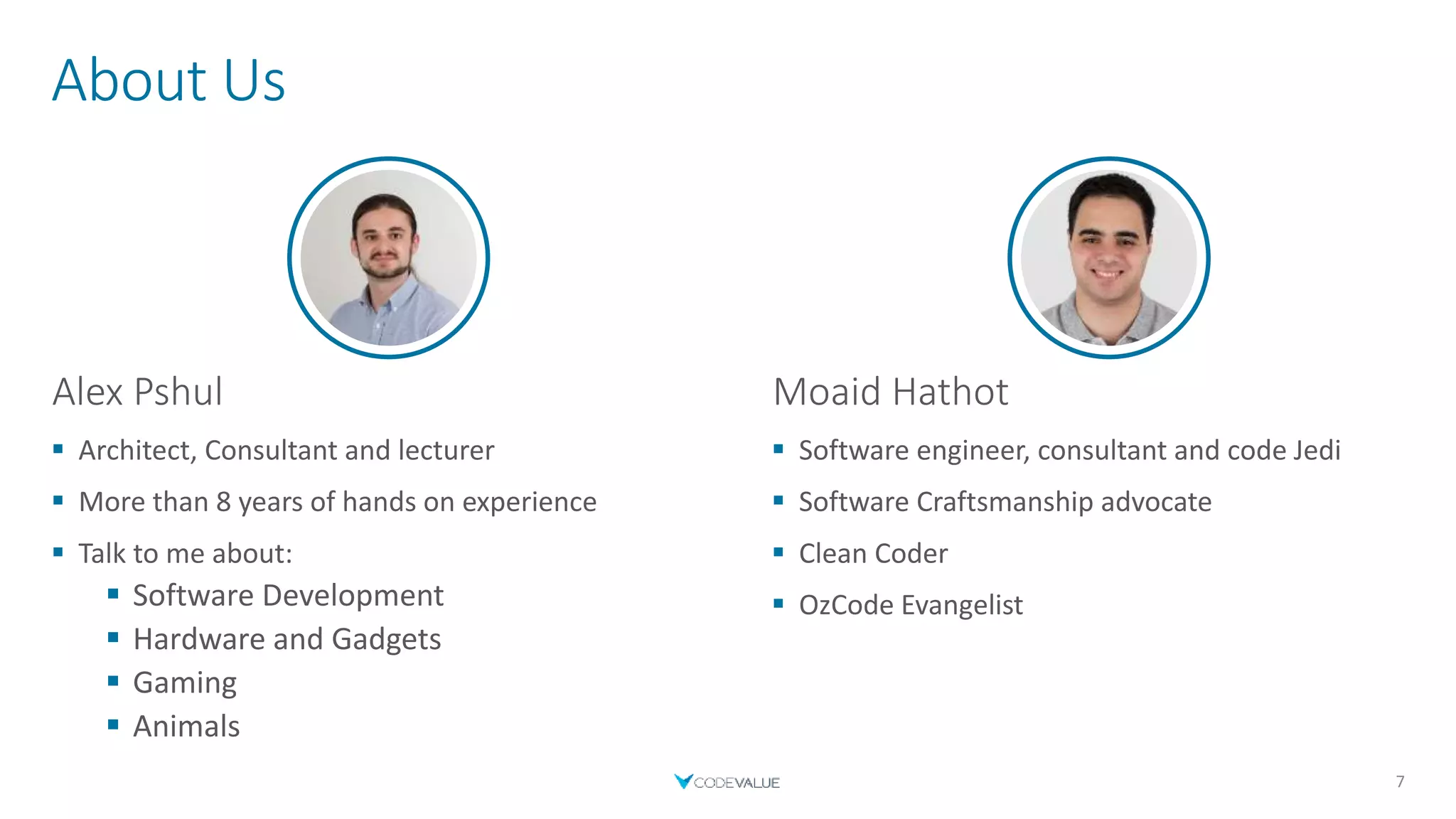 About Us
7
Alex Pshul
 Architect, Consultant and lecturer
 More than 8 years of hands on experience
 Talk to me about:
 Software Development
 Hardware and Gadgets
 Gaming
 Animals
Moaid Hathot
 Software engineer, consultant and code Jedi
 Software Craftsmanship advocate
 Clean Coder
 OzCode Evangelist
 