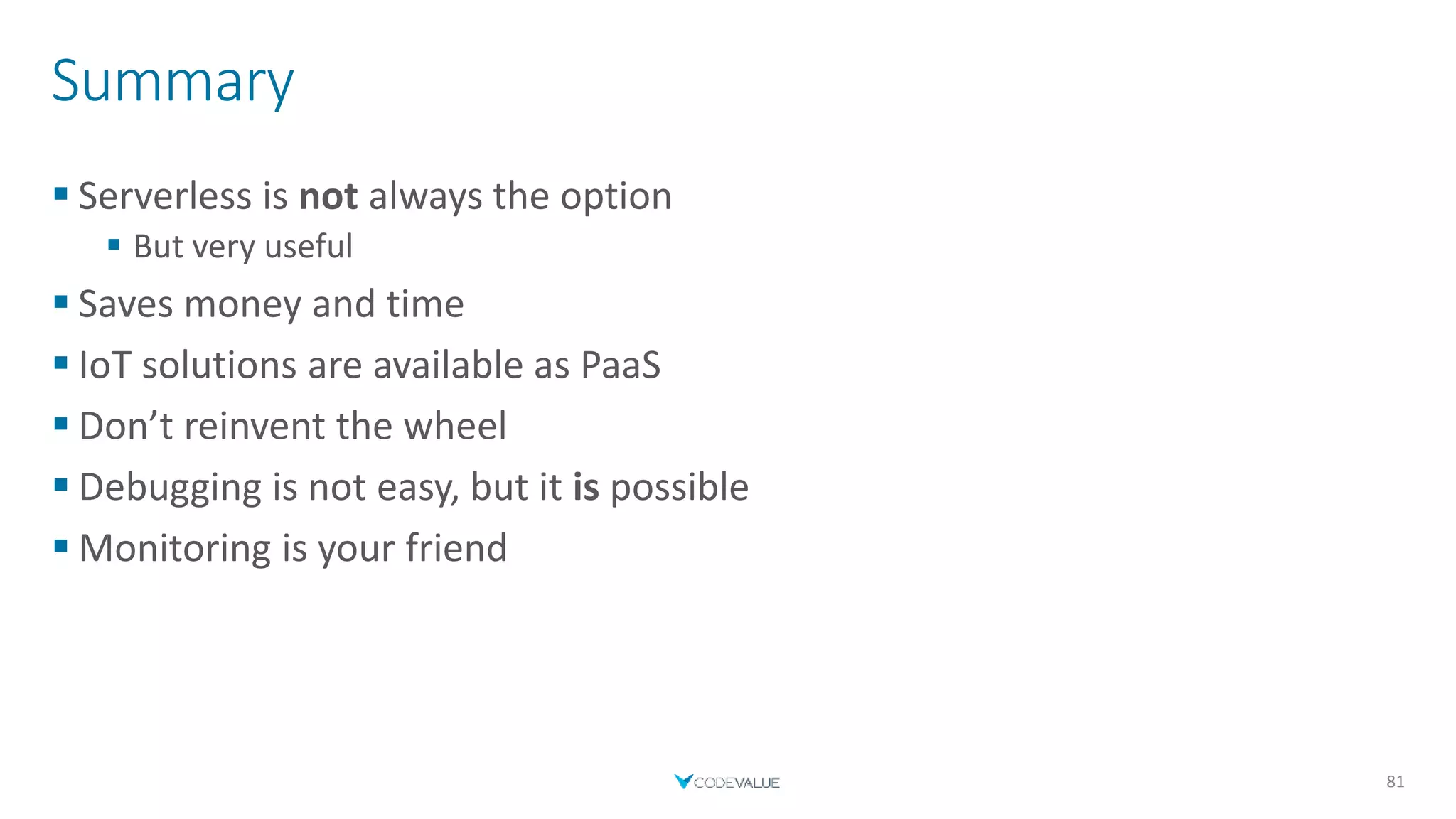 Summary
 Serverless is not always the option
 But very useful
 Saves money and time
 IoT solutions are available as PaaS
 Don’t reinvent the wheel
 Debugging is not easy, but it is possible
 Monitoring is your friend
81
 