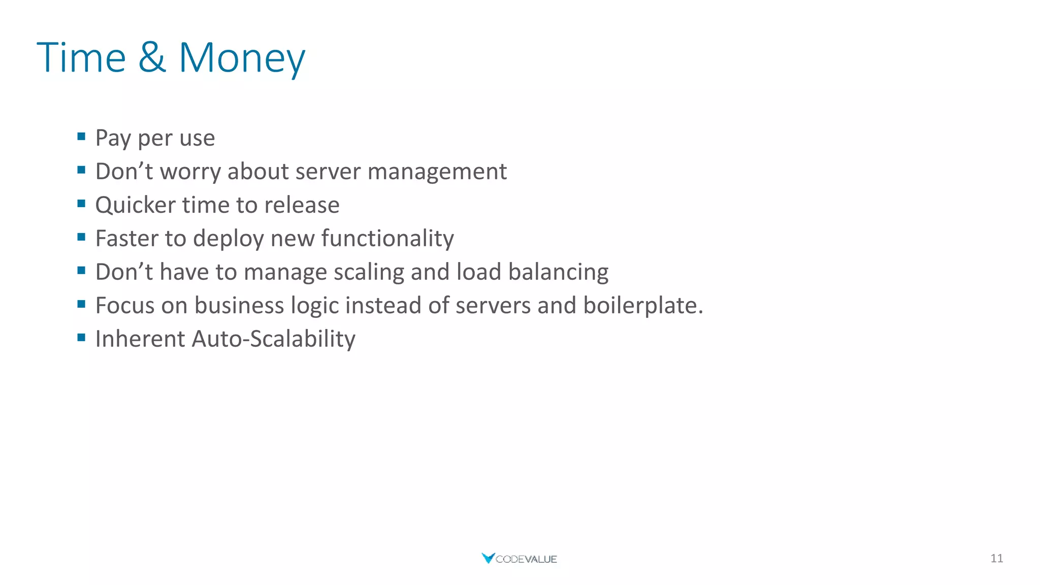 Time & Money
 Pay per use
 Don’t worry about server management
 Quicker time to release
 Faster to deploy new functionality
 Don’t have to manage scaling and load balancing
 Focus on business logic instead of servers and boilerplate.
 Inherent Auto-Scalability
11
 