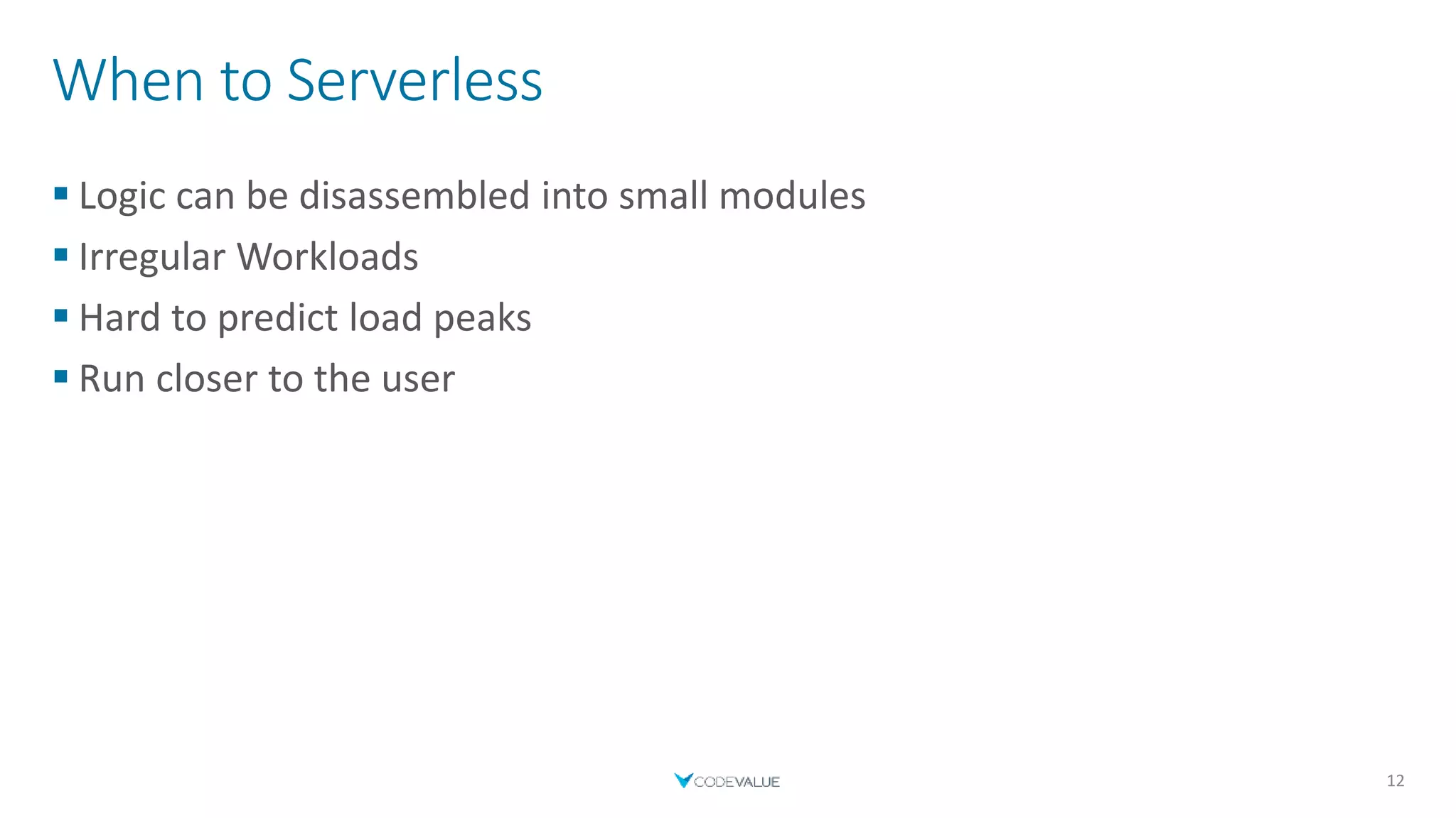 When to Serverless
 Logic can be disassembled into small modules
 Irregular Workloads
 Hard to predict load peaks
 Run closer to the user
12
 