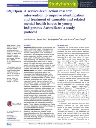 A service-level action research
intervention to improve identiﬁcation
and treatment of cannabis and related
mental health issues in young
Indigenous Australians: a study
protocol
India Bohanna,1
Katrina Bird,1
Jan Copeland,2
Nicholas Roberts,1
Alan Clough1
To cite: Bohanna I, Bird K,
Copeland J, et al. A service-
level action research
intervention to improve
identification and treatment of
cannabis and related mental
health issues in young
Indigenous Australians: a
study protocol. BMJ Open
2014;4:e005689.
doi:10.1136/bmjopen-2014-
005689
▸ Prepublication history for
this paper is available online.
To view these files please
visit the journal online
(http://dx.doi.org/10.1136/
bmjopen-2014-005689).
Received 13 May 2014
Revised 13 July 2014
Accepted 15 July 2014
For numbered affiliations see
end of article.
Correspondence to
Dr India Bohanna;
india.bohanna@jcu.edu.au
ABSTRACT
Introduction: Regular cannabis use is associated with
negative mental health impacts including psychosis,
depression and anxiety. Rates of cannabis use have
increased in Aboriginal and Torres Strait Islander
communities in northern Australia within the last two
decades, presenting a significant increased risk to
young people’s mental health in these regions.
Improved screening, early detection and treatment for
cannabis-related mental health issues are urgently
required. This paper describes a service-level action
research intervention and evaluation protocol for use in
the few services where it is possible to engage young
Aboriginal and Torres Strait Islander Australians.
Methods/Design: The protocol is being developed in
two services where youth mental health is core
business: a primary healthcare centre and a youth
service in the Cairns and hinterland region, far north
Queensland. The protocol calls first for baseline data to
be collected using staff and client surveys; network
mapping; and analysis of screening, treatment and
referral rates. The protocol’s intervention phase is driven
by service needs identified from baseline data.
Intervention strategies focus on implementing/enhancing
cannabis screening instruments and processes in line
with current best practice; enhancing networks with
external drug and mental health services; developing
culturally acceptable training and resources; developing
activities aiming to reduce cannabis use in young
Aboriginal and Torres Strait Islander clients using the
services. The protocol requires implementation of the
multilevel intervention within each service for 1 year,
with follow-up data then collected and compared to
baseline. Process evaluation identifies the more effective
intervention strategies and documents the challenges to
be overcome for full implementation.
Ethics and dissemination: Ethics approval was
provided by The James Cook University, Human
Research Ethics Committee. Ethics Approval Number
H5322. Peer-reviewed publications will also be used to
disseminate the finding. Results will also be discussed
with stakeholder organisations.
INTRODUCTION
Aboriginal and Torres Strait Islander youth
are at signiﬁcantly greater risk of developing
substance use and mental health disorders
compared to their non-Indigenous counter-
parts. They are around twice as likely to be
hospitalised or die from injury; six times
more likely to die from assault and four
times more likely to die from suicide.1
Up to
15% of the 10-year life expectancy gap
between Indigenous and non-Indigenous
Australians is attributed to mental health
conditions,2
and Indigenous young people
aged 12–24 years are hospitalised for mental
and behavioural disorders three times more
often than non-Indigenous young people.3
Cannabis use can be a signiﬁcant contribu-
tor to poor mental health, particularly when
it begins at a young age.4 5
The adverse
mental health effects of cannabis use in the
general population are increasingly recog-
nised, including anxiety, depression,6–8
psychotic disorders,4 9–12
dependence6 7 13
withdrawal14 15
and cognitive impairment.16 17
Starting to use cannabis before age 15 is
associated with an increased likelihood of
developing later psychotic disorders,
increased risk of dependence, other drug
use, and poor educational and psychosocial
outcomes.5
In Australia, little is known about the links
between cannabis use and poor mental
health in the young Aboriginal and Torres
Strait Islander Australian population.
Although this segment of the population has
proven to be extremely difﬁcult to engage for
health promotion, prevention, service provi-
sion and research,18–21
recent surveys demon-
strate that the prevalence of cannabis use in
Bohanna I, et al. BMJ Open 2014;4:e005689. doi:10.1136/bmjopen-2014-005689 1
Open Access Protocol
group.bmj.com
on August 6, 2014 - Published by
bmjopen.bmj.com
Downloaded from
 