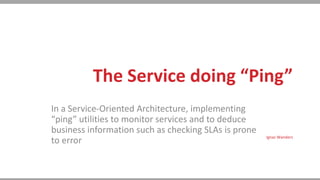 The Service doing “Ping”
In a Service-Oriented Architecture, implementing
“ping” utilities to monitor services and to deduce
business information such as checking SLAs is prone
to error Ignaz Wanders
 