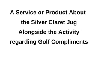 A Service or Product About
   the Silver Claret Jug
  Alongside the Activity
regarding Golf Compliments
 