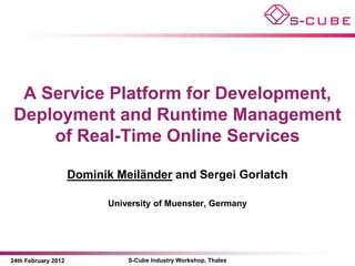 A Service Platform for Development,
 Deployment and Runtime Management
     of Real-Time Online Services

                     Dominik Meiländer and Sergei Gorlatch

                           University of Muenster, Germany




24th February 2012             S-Cube Industry Workshop, Thales
 