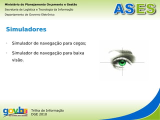 Ministério do Planejamento Orçamento e Gestão
Secretaria de Logística e Tecnologia da Informação
Departamento de Governo Eletrônico




Simuladores

 •   Simulador de navegação para cegos;

 •   Simulador de navegação para baixa
     visão.




                   Trilha de Informação
                   DGE 2010
 