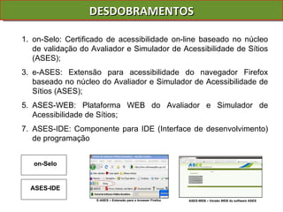 DESDOBRAMENTOS on-Selo: Certificado de acessibilidade on-line baseado no núcleo de validação do Avaliador e Simulador de Acessibilidade de Sítios (ASES); e-ASES: Extensão para acessibilidade do navegador Firefox baseado no núcleo do Avaliador e Simulador de Acessibilidade de Sítios (ASES); ASES-WEB: Plataforma WEB do Avaliador e Simulador de Acessibilidade de Sítios; ASES-IDE: Componente para IDE (Interface de desenvolvimento) de programação E-ASES – Extensão para o browser Firefox ASES-WEB – Versão WEB do software ASES on-Selo ASES-IDE 