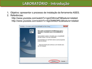 LABORATÓRIO - Introdução Objetivo: apresentar o processo de instalação da ferramenta ASES. Referências: http://www.youtube.com/watch?v=spUOithmwFI&feature=related http://www.youtube.com/watch?v=SgiOMf8DPEc&feature=related 