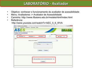 LABORATÓRIO - Avaliador Objetivo: conhecer o funcionamento do avaliador de acessibilidade Menu: Avaliadores -> Avaliador de Acessibilidade Caminho: http://www.ifbaiano.edu.br/modelo/html/index.html Referência: http://www.youtube.com/watch?v=kEC_5_6_WVA 