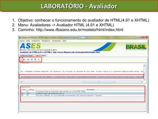 LABORATÓRIO - Avaliador Objetivo: conhecer o funcionamento do avaliador de HTML(4.01 e XHTML) Menu: Avaliadores -> Avaliador HTML (4.01 e XHTML) Caminho: http://www.ifbaiano.edu.br/modelo/html/index.html 