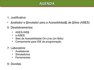 AGENDA Justificativa A valiador e  S imulador para a Acessibilidad E  de  S ítios (ASES) Desdobramentos ASES-WEB  e-ASES Selo de Acessibilidade On-Line (on-Selo) Componente para IDE de programação Laboratório Avaliadores Simuladores Ferramentas Dúvidas 