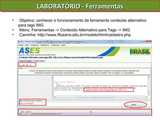 LABORATÓRIO - Ferramentas Objetivo: conhecer o funcionamento da ferramenta conteúdo alternativo para tags IMG Menu: Ferramentas -> Conteúdo Alternativo para Tags -> IMG Caminho: http://www.ifbaiano.edu.br/modelo/html/cadastro.php 