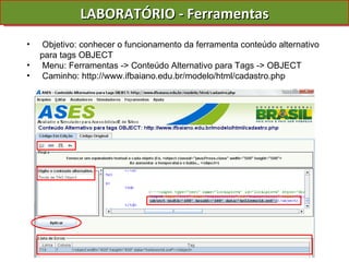 LABORATÓRIO - Ferramentas Objetivo: conhecer o funcionamento da ferramenta conteúdo alternativo para tags OBJECT Menu: Ferramentas -> Conteúdo Alternativo para Tags -> OBJECT Caminho: http://www.ifbaiano.edu.br/modelo/html/cadastro.php 