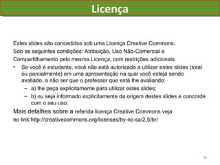 Licença Estes slides são concedidos sob uma Licença Creative Commons. Sob as seguintes condições: Atribuição, Uso Não-Comercial e Compartilhamento pela mesma Licença, com restrições adicionais: Se você é estudante, você não está autorizado a utilizar estes slides (total ou parcialmente) em uma apresentação na qual você esteja sendo avaliado, a não ser que o professor que está lhe avaliando: a) lhe peça explicitamente para utilizar estes slides; b) ou seja informado explicitamente da origem destes slides e concorde com o seu uso. Mais detalhes sobre a  referida licença Creative Commons veja  no link:http://creativecommons.org/licenses/by-nc-sa/2.5/br/ 