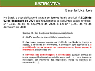 JUSTIFICATIVA Base Jurídica: Leis No Brasil, a acessibilidade é tratada em termos legais pela Lei  nº 5.296 de 02 de dezembro de 2004   que regulamenta as seguintes bases jurídicas  nº  10.048, de 08 de novembro de 2000, e Lei nº 10.098, de 19 de dezembro de 2000. Capítulo III - Das Condições Gerais da Acessibilidade Art. 8o Para os fins de acessibilidade, considera-se: II -  barreiras : qualquer entrave ou obstáculo que  limite  ou impeça o acesso, a liberdade de movimento, a circulação com segurança e  a possibilidade de as pessoas se comunicarem ou terem acesso à informação , classificadas em: d)  barreiras nas comunicações e informações : qualquer entrave ou obstáculo que dificulte ou impossibilite a expressão ou o recebimento de mensagens por intermédio dos dispositivos, meios ou sistemas de comunicação [...]  