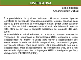 JUSTIFICATIVA É a possibilidade de qualquer indivíduo, utilizando qualquer tipo de tecnologia de navegação (navegadores gráficos, textuais, especiais para cegos ou para sistemas de computação móvel), poder visitar qualquer site e obter um total e completo entendimento da informação contida nele, além de ter total e completa habilidade de interação (SONZA, 2008). A acessibilidade virtual refere-se ao acesso a qualquer recurso da Tecnologia da Informação e Comunicação (TIC), enquanto o termo acessibilidade na internet é usado para definir a acessibilidade dos componentes da rede mundial de computadores, como e-mail, grupos, serviços de notícias, chats entre outros.  Já a acessibilidade web, ou e-acessibilidade , trata especificamente do componente  web,  que é um conjunto de páginas escritas na linguagem HTML e interligadas por  links  de hipertexto (FERREIRA, 2007). Base Teórica: Acessibilidade Virtual 